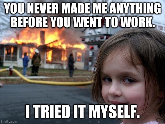 Disaster Girl | YOU NEVER MADE ME ANYTHING BEFORE YOU WENT TO WORK. I TRIED IT MYSELF. | image tagged in memes,disaster girl | made w/ Imgflip meme maker