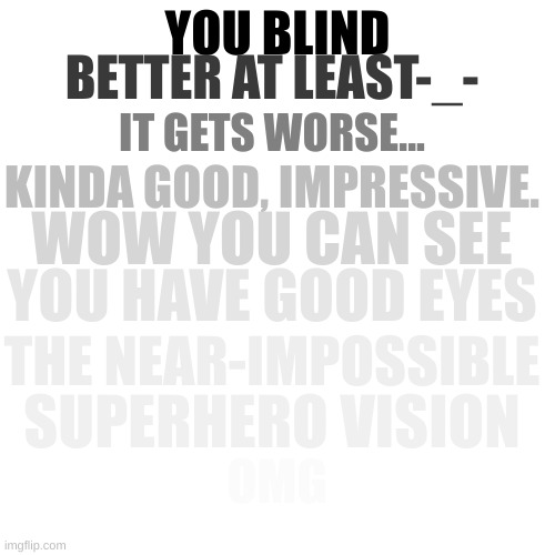 can you see? | BETTER AT LEAST-_-; YOU BLIND; IT GETS WORSE... KINDA GOOD, IMPRESSIVE. WOW YOU CAN SEE; YOU HAVE GOOD EYES; THE NEAR-IMPOSSIBLE; SUPERHERO VISION; OMG; THE IMPOSSIBLE | image tagged in see,memes | made w/ Imgflip meme maker