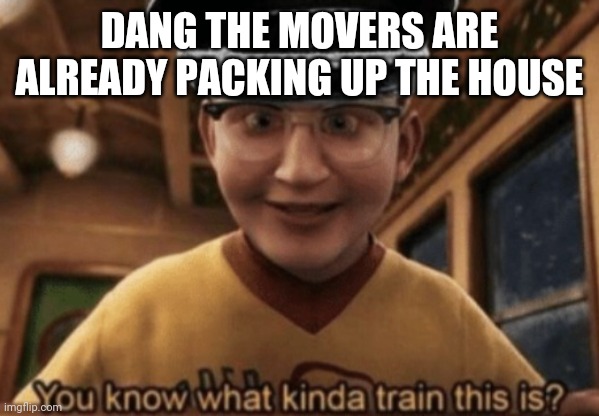 I wasnt fully packed up | DANG THE MOVERS ARE ALREADY PACKING UP THE HOUSE | image tagged in you know what kinda train this is | made w/ Imgflip meme maker