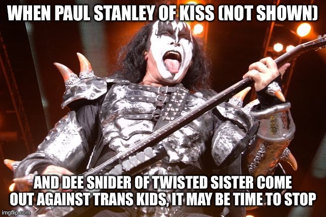 Kiss Bassist | WHEN PAUL STANLEY OF KISS (NOT SHOWN); AND DEE SNIDER OF TWISTED SISTER COME OUT AGAINST TRANS KIDS, IT MAY BE TIME TO STOP | image tagged in kiss bassist | made w/ Imgflip meme maker
