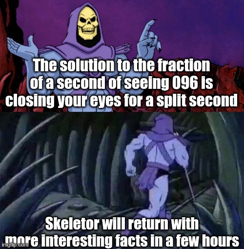 Basically. | The solution to the fraction of a second of seeing 096 is closing your eyes for a split second; Skeletor will return with more interesting facts in a few hours | image tagged in he man skeleton advices,problem solved | made w/ Imgflip meme maker