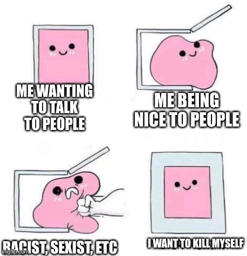 still wanting to do it | ME WANTING TO TALK TO PEOPLE; ME BEING NICE TO PEOPLE; RACIST, SEXIST, ETC; I WANT TO KILL MYSELF | image tagged in never again | made w/ Imgflip meme maker