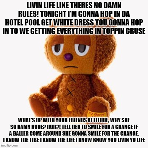 Pj plush | LIVIN LIFE LIKE THERES NO DAMN RULES! TONIGHT I'M GONNA HOP IN DA HOTEL POOL GET WHITE DRESS YOU GONNA HOP IN TO WE GETTING EVERYTHING IN TOPPIN CRUSE; WHAT'S UP WITH YOUR FRIENDS ATTITUDE, WHY SHE SO DAMN RUDE? HUH?! TELL HER TO SMILE FOR A CHANGE IF A BALLER COME AROUND SHE GONNA SMILE FOR THE CHANGE.
I KNOW THE TIBE I KNOW THE LIFE I KNOW KNOW YOU LIVIN YO LIFE | image tagged in pj plush | made w/ Imgflip meme maker