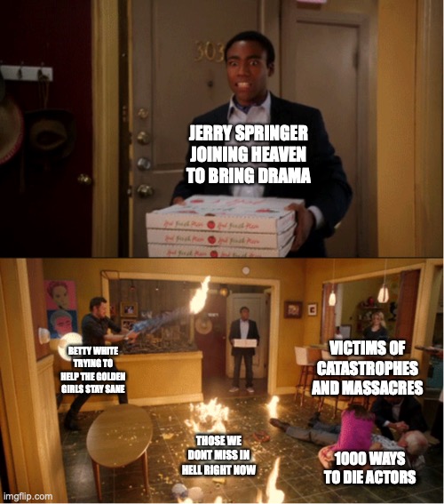 Community Fire Pizza Meme | JERRY SPRINGER JOINING HEAVEN TO BRING DRAMA; VICTIMS OF CATASTROPHES AND MASSACRES; BETTY WHITE TRYING TO HELP THE GOLDEN GIRLS STAY SANE; THOSE WE DONT MISS IN HELL RIGHT NOW; 1000 WAYS TO DIE ACTORS | image tagged in community fire pizza meme | made w/ Imgflip meme maker