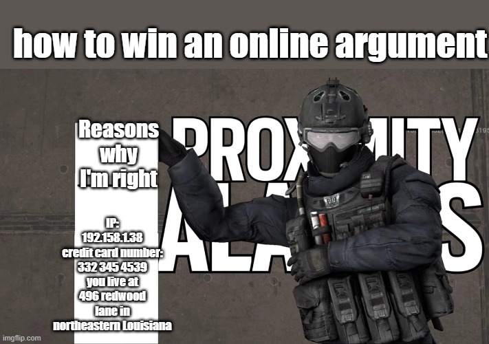 prank em john | how to win an online argument; IP: 192.158.1.38
credit card number: 332 345 4539
you live at 496 redwood lane in northeastern Louisiana; Reasons why I'm right | image tagged in therussianbadger's list of annoying shit,memes,shitpost | made w/ Imgflip meme maker