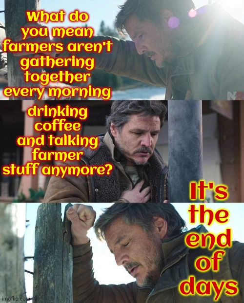 That's It!  We Are Apocalypse ~ ing! | What do you mean farmers aren't gathering together every morning; drinking coffee and talking farmer stuff anymore? It's
the
end
of
days | image tagged in joel from the last of us has a panic attack,it's the end of the world as we know it,farmers,memes,so this is how it ends | made w/ Imgflip meme maker