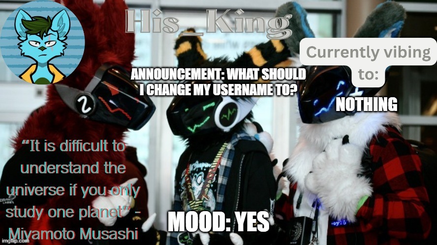 His_Kings template (credit to We_Came_As_Protogens) | ANNOUNCEMENT: WHAT SHOULD I CHANGE MY USERNAME TO? NOTHING; MOOD: YES | image tagged in his_kings template credit to we_came_as_protogens | made w/ Imgflip meme maker