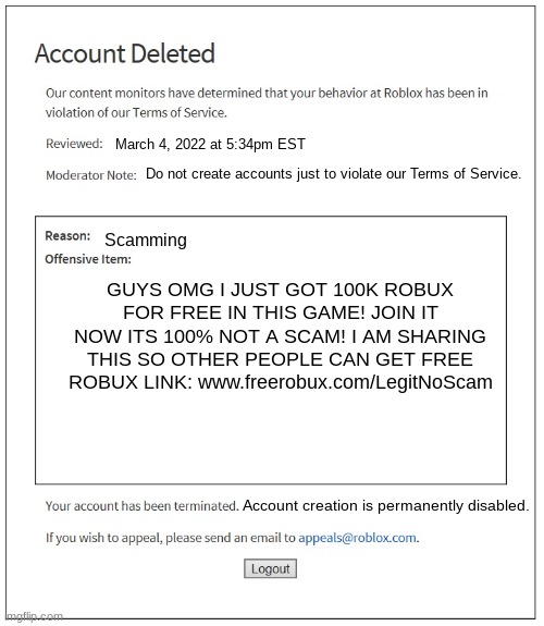 Breaking every Roblox rule until you get banned be like: | March 4, 2022 at 5:34pm EST; Do not create accounts just to violate our Terms of Service. Scamming; GUYS OMG I JUST GOT 100K ROBUX FOR FREE IN THIS GAME! JOIN IT NOW ITS 100% NOT A SCAM! I AM SHARING THIS SO OTHER PEOPLE CAN GET FREE ROBUX LINK: www.freerobux.com/LegitNoScam; Account creation is permanently disabled. | image tagged in banned from roblox | made w/ Imgflip meme maker