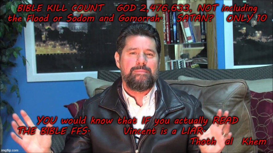 Pastor Vincent Xavier a BULLSHIT Artist | BIBLE KILL COUNT   GOD 2,476,633, NOT including the Flood or Sodom and Gomorrah.   SATAN?   ONLY 10; YOU would know that IF you actually READ THE BIBLE FFS.       Vincent is a LIAR.                                                   Thoth  al  Khem | image tagged in new wine ministries,bella  arkansas,lying preachers,god is a killer,earth is a prison | made w/ Imgflip meme maker