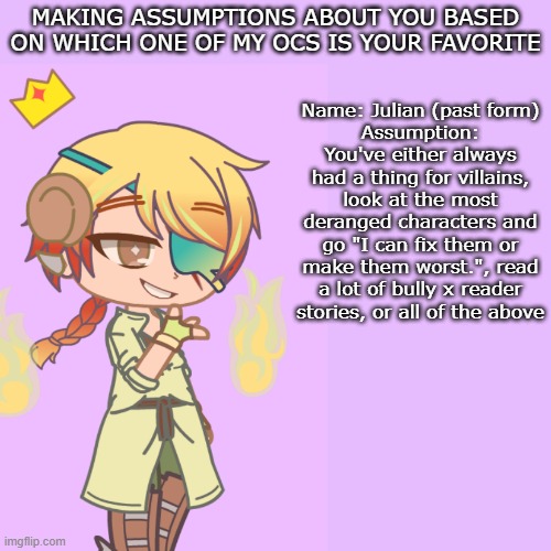 Assumptions based on who your favorite oc of mine is | MAKING ASSUMPTIONS ABOUT YOU BASED ON WHICH ONE OF MY OCS IS YOUR FAVORITE; Name: Julian (past form)
Assumption: You've either always had a thing for villains, look at the most deranged characters and go "I can fix them or make them worst.", read a lot of bully x reader stories, or all of the above | image tagged in oc,gacha | made w/ Imgflip meme maker