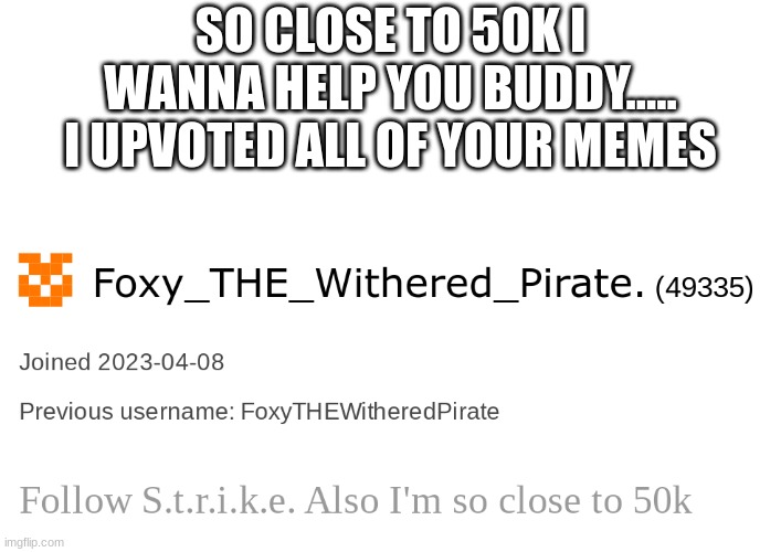 SO CLOSE TO 50K I WANNA HELP YOU BUDDY.....
I UPVOTED ALL OF YOUR MEMES | made w/ Imgflip meme maker