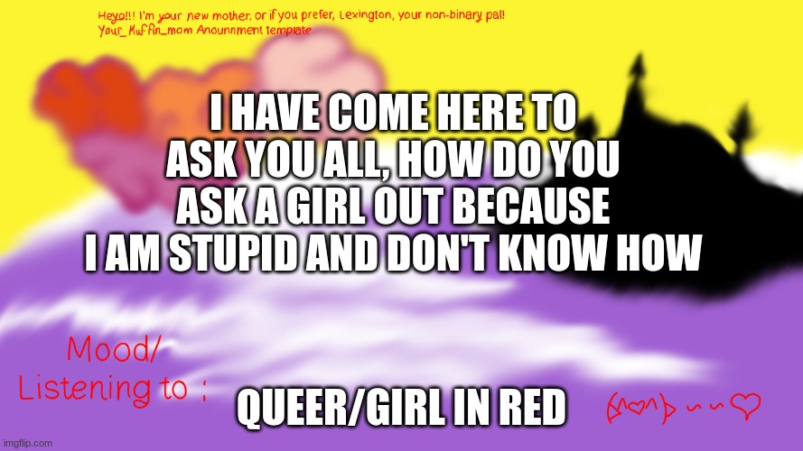 *insert clever title* | I HAVE COME HERE TO ASK YOU ALL, HOW DO YOU ASK A GIRL OUT BECAUSE I AM STUPID AND DON'T KNOW HOW; QUEER/GIRL IN RED | image tagged in another announcement temp | made w/ Imgflip meme maker
