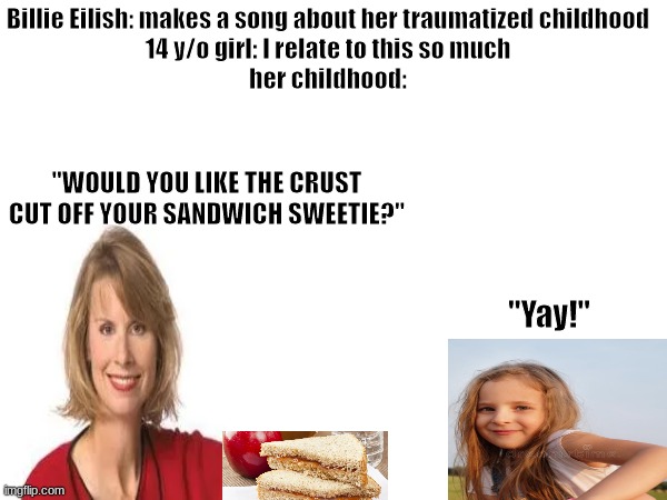 my older sister use to be a Billie Eilish fan. I never understood it | Billie Eilish: makes a song about her traumatized childhood
14 y/o girl: I relate to this so much
her childhood:; "WOULD YOU LIKE THE CRUST CUT OFF YOUR SANDWICH SWEETIE?"; "Yay!" | image tagged in childhood,memes,blank white template | made w/ Imgflip meme maker