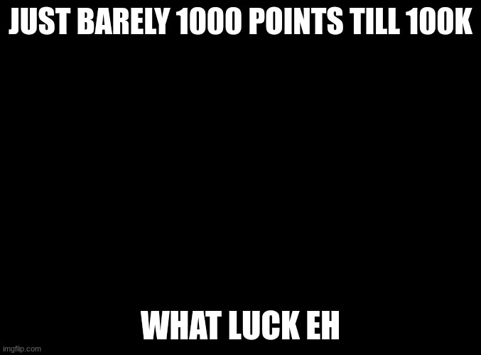 blank black | JUST BARELY 1000 POINTS TILL 100K; WHAT LUCK EH | image tagged in blank black | made w/ Imgflip meme maker