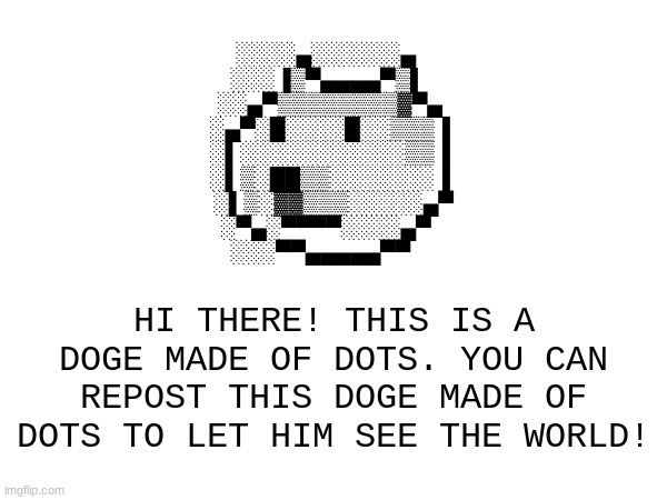 Doge Made of Dots (NON SPAM) | ░░░░▄░░░░░░▄    
░░░▐▒▀▄▄▄▄▀▒▌   
░░▄▀▒▒▒▒▒▒▒▒▓▀▄  
░▄▀░█░░░░█░░▒▒▒▐  
░▌░░░░░░░░░░░▒▒▐  
░▌▒░██▒▒░░░░░░░▐  
░▌▒░▓▓▒▒▒░░░░░▄▀
░▀▄░▀▀▀▀░░░░▄▀    
░░░▀▀▄▄▄▄▄▀▀; HI THERE! THIS IS A DOGE MADE OF DOTS. YOU CAN REPOST THIS DOGE MADE OF DOTS TO LET HIM SEE THE WORLD! | image tagged in doge,dots,memes,repost,not spam,dogs | made w/ Imgflip meme maker