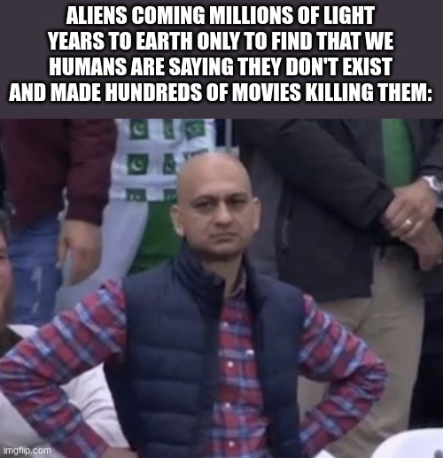 Frustrated Man | ALIENS COMING MILLIONS OF LIGHT YEARS TO EARTH ONLY TO FIND THAT WE HUMANS ARE SAYING THEY DON'T EXIST AND MADE HUNDREDS OF MOVIES KILLING THEM: | image tagged in frustrated man | made w/ Imgflip meme maker