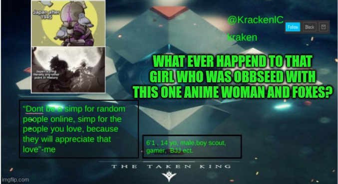 kraken destiny temp | WHAT EVER HAPPEND TO THAT GIRL WHO WAS OBBSEED WITH THIS ONE ANIME WOMAN AND FOXES? | image tagged in kraken destiny temp | made w/ Imgflip meme maker