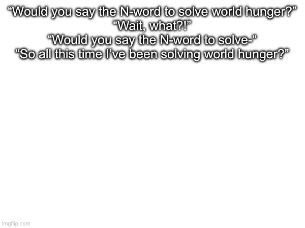 “Would you say the N-word to solve world hunger?”
“Wait, what?!”
“Would you say the N-word to solve-“
“So all this time I’ve been solving world hunger?” | made w/ Imgflip meme maker