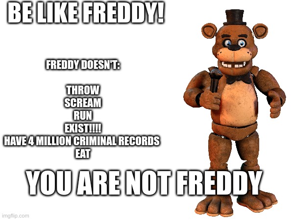 hor hor hor hor hor hor hor hor hor hor hor hor hor hor hor hor hor | BE LIKE FREDDY! FREDDY DOESN'T:
    
THROW
SCREAM
RUN
EXIST!!!!
HAVE 4 MILLION CRIMINAL RECORDS 
EAT; YOU ARE NOT FREDDY | image tagged in fnaf | made w/ Imgflip meme maker