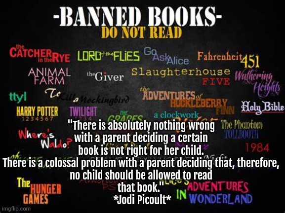 Book Banning | "There is absolutely nothing wrong 
with a parent deciding a certain 
book is not right for her child. 
There is a colossal problem with a parent deciding that, therefore, 
no child should be allowed to read 
that book." 
*Jodi Picoult* | image tagged in books,censorship | made w/ Imgflip meme maker