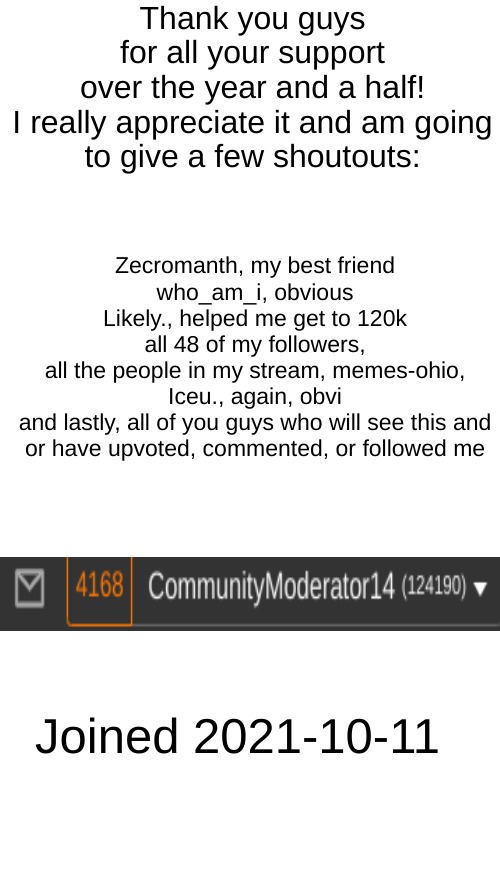 thanks guys | Thank you guys for all your support over the year and a half!

I really appreciate it and am going to give a few shoutouts:; Zecromanth, my best friend
who_am_i, obvious
Likely., helped me get to 120k
all 48 of my followers,
all the people in my stream, memes-ohio,
Iceu., again, obvi
and lastly, all of you guys who will see this and or have upvoted, commented, or followed me; Joined 2021-10-11 | image tagged in memes,blank transparent square | made w/ Imgflip meme maker