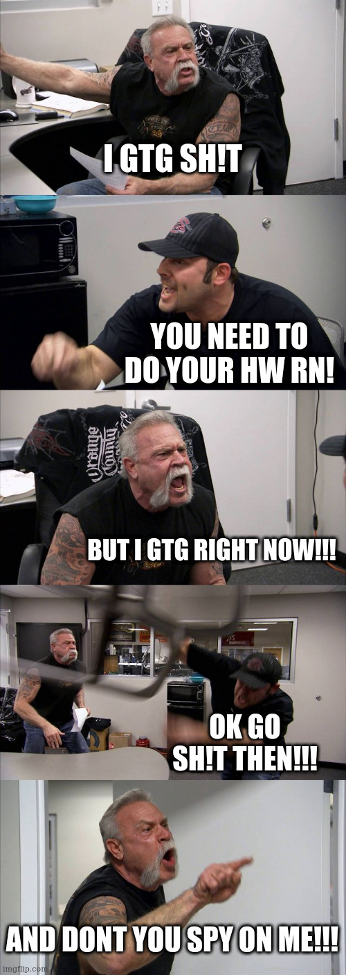 when you got to go.. you got to... | I GTG SH!T; YOU NEED TO DO YOUR HW RN! BUT I GTG RIGHT NOW!!! OK GO SH!T THEN!!! AND DONT YOU SPY ON ME!!! | image tagged in memes,american chopper argument,omg,funny,funny memes,trending | made w/ Imgflip meme maker