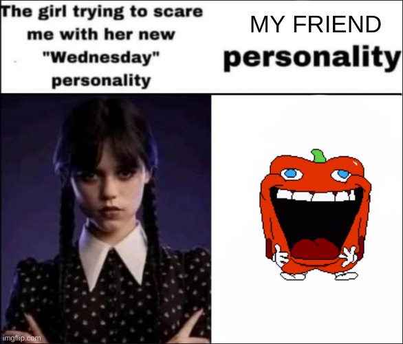 yep | MY FRIEND | image tagged in the girl trying to scare me with her new wednesday personality | made w/ Imgflip meme maker