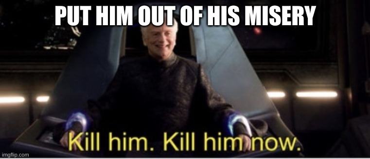 Kill him kill him now | PUT HIM OUT OF HIS MISERY | image tagged in kill him kill him now | made w/ Imgflip meme maker