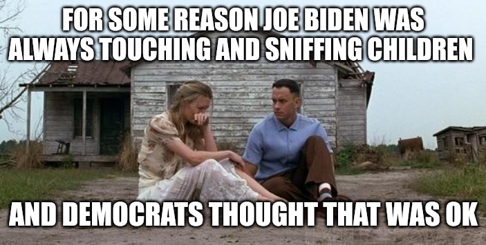 Sicko pedophile | FOR SOME REASON JOE BIDEN WAS ALWAYS TOUCHING AND SNIFFING CHILDREN; AND DEMOCRATS THOUGHT THAT WAS OK | image tagged in forrest gump and jenny | made w/ Imgflip meme maker