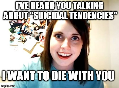 Overly Attached Girlfriend | I'VE HEARD YOU TALKING ABOUT "SUICIDAL TENDENCIES" I WANT TO DIE WITH YOU | image tagged in memes,overly attached girlfriend | made w/ Imgflip meme maker