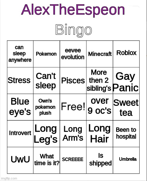 Alex Bingo | Bingo; AlexTheEspeon; eevee
evolution; Pokemon; Roblox; can 
sleep 
anywhere; Minecraft; Pisces; Stress; Gay Panic; More then 2 sibling's; Can't sleep; over 9 oc's; Blue eye's; Sweet tea; Own's pokemon plush; Introvert; Long Leg's; Been to hospital; Long Hair; Long Arm's; What time is it? Umbrella; UwU; SCREEEE; Is shipped | image tagged in blank bingo | made w/ Imgflip meme maker