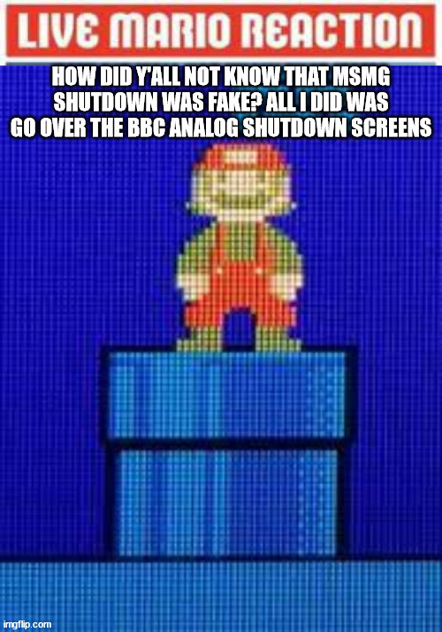 Live Mario Reaction | HOW DID Y'ALL NOT KNOW THAT MSMG SHUTDOWN WAS FAKE? ALL I DID WAS GO OVER THE BBC ANALOG SHUTDOWN SCREENS | image tagged in live mario reaction | made w/ Imgflip meme maker