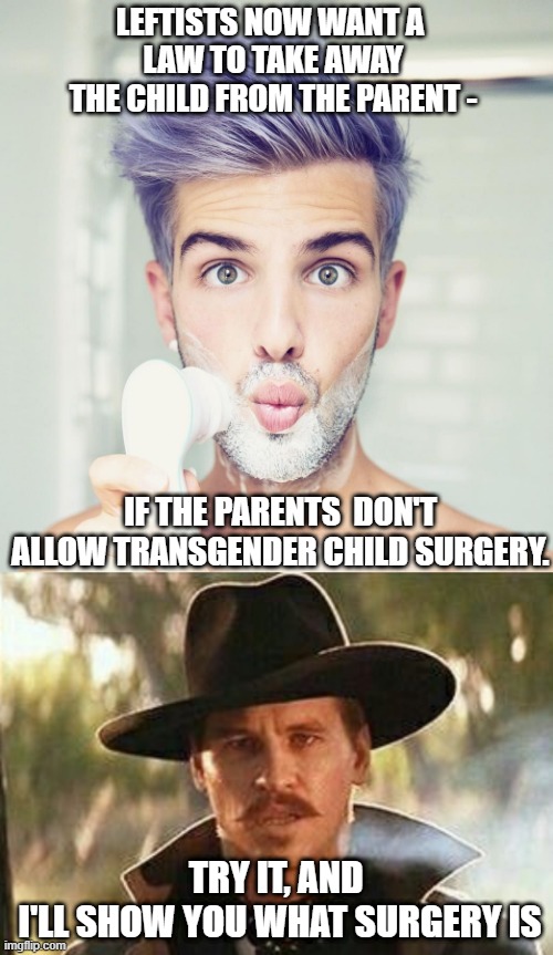 Touch My Child & You will get touched | LEFTISTS NOW WANT A 
LAW TO TAKE AWAY THE CHILD FROM THE PARENT -; IF THE PARENTS  DON'T ALLOW TRANSGENDER CHILD SURGERY. TRY IT, AND 
I'LL SHOW YOU WHAT SURGERY IS | image tagged in leftists,liberals,groom,transgender,minor,doctor | made w/ Imgflip meme maker