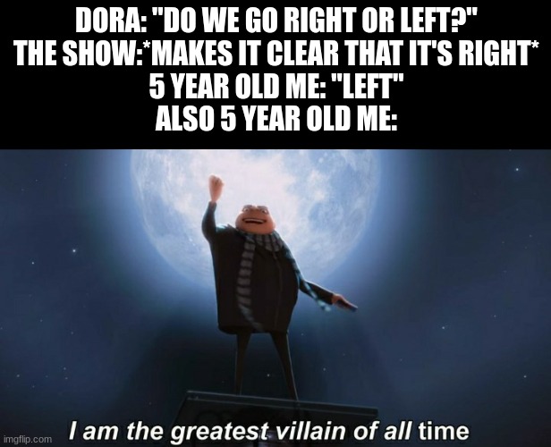 lol | DORA: "DO WE GO RIGHT OR LEFT?"
THE SHOW:*MAKES IT CLEAR THAT IT'S RIGHT*
5 YEAR OLD ME: "LEFT"
ALSO 5 YEAR OLD ME: | image tagged in i am the greatest villain of all time | made w/ Imgflip meme maker
