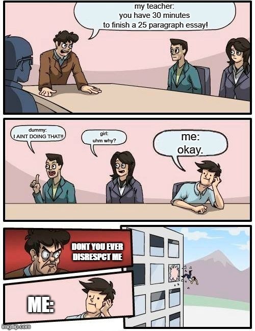 Boardroom Meeting Suggestion | my teacher:
you have 30 minutes
 to finish a 25 paragraph essay! dummy:
 I AINT DOING THAT!! girl:
uhm why? me:
okay. DONT YOU EVER DISRESPCT ME; ME: | image tagged in memes,boardroom meeting suggestion | made w/ Imgflip meme maker