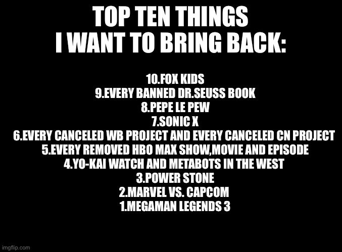 It's time to bring them back! | TOP TEN THINGS I WANT TO BRING BACK:; 10.FOX KIDS
9.EVERY BANNED DR.SEUSS BOOK
8.PEPE LE PEW
7.SONIC X
6.EVERY CANCELED WB PROJECT AND EVERY CANCELED CN PROJECT 
5.EVERY REMOVED HBO MAX SHOW,MOVIE AND EPISODE
4.YO-KAI WATCH AND METABOTS IN THE WEST 
3.POWER STONE
2.MARVEL VS. CAPCOM 
1.MEGAMAN LEGENDS 3 | image tagged in blank black | made w/ Imgflip meme maker