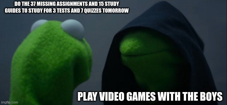 a meme i made | DO THE 37 MISSING ASSIGNMENTS AND 15 STUDY GUIDES TO STUDY FOR 3 TESTS AND 7 QUIZZES TOMORROW; PLAY VIDEO GAMES WITH THE BOYS | image tagged in memes,evil kermit | made w/ Imgflip meme maker