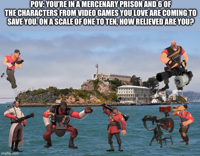 On a scale of one to ten, I’d be on an 11 | POV: YOU’RE IN A MERCENARY PRISON AND 6 OF THE CHARACTERS FROM VIDEO GAMES YOU LOVE ARE COMING TO SAVE YOU. ON A SCALE OF ONE TO TEN, HOW RELIEVED ARE YOU? | image tagged in alcatraz,tf2,prison escape,team fortress 2,pov | made w/ Imgflip meme maker