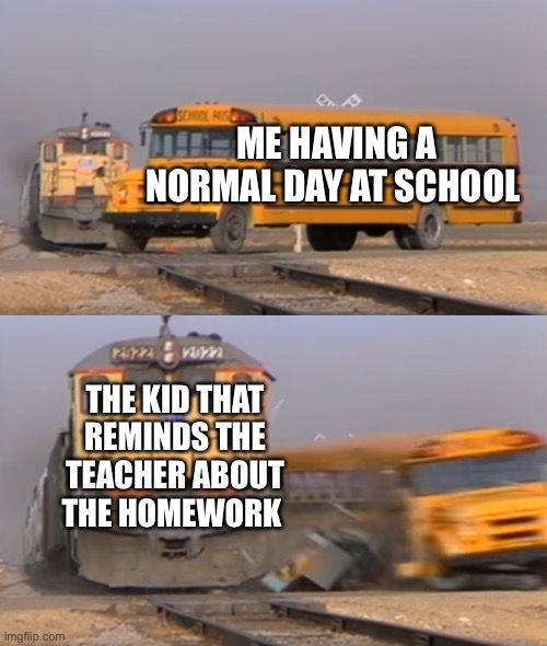 We all hate that one kid | ME HAVING A NORMAL DAY AT SCHOOL; THE KID THAT REMINDS THE TEACHER ABOUT THE HOMEWORK | image tagged in a train hitting a school bus | made w/ Imgflip meme maker
