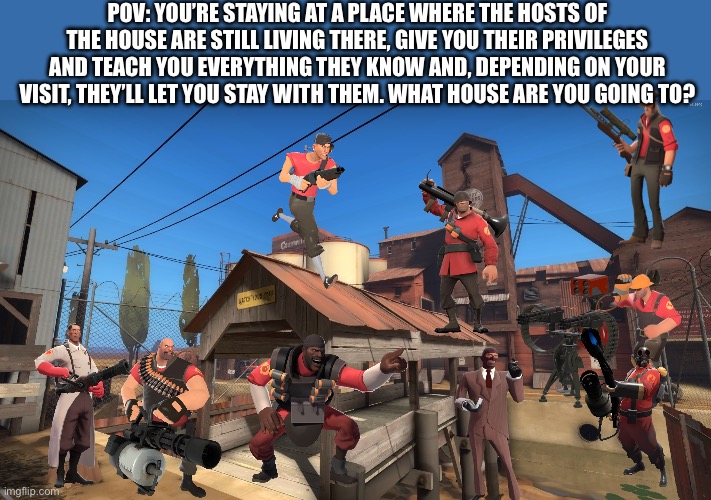 YES | POV: YOU’RE STAYING AT A PLACE WHERE THE HOSTS OF THE HOUSE ARE STILL LIVING THERE, GIVE YOU THEIR PRIVILEGES AND TEACH YOU EVERYTHING THEY KNOW AND, DEPENDING ON YOUR VISIT, THEY’LL LET YOU STAY WITH THEM. WHAT HOUSE ARE YOU GOING TO? | image tagged in 2fort,team fortress 2,tf2,pov,yes,choices | made w/ Imgflip meme maker