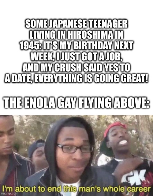 SOME JAPANESE TEENAGER LIVING IN HIROSHIMA IN 1945: IT’S MY BIRTHDAY NEXT WEEK, I JUST GOT A JOB, AND MY CRUSH SAID YES TO A DATE, EVERYTHING IS GOING GREAT! THE ENOLA GAY FLYING ABOVE: | image tagged in blank white template,i m about to end this man s whole career | made w/ Imgflip meme maker