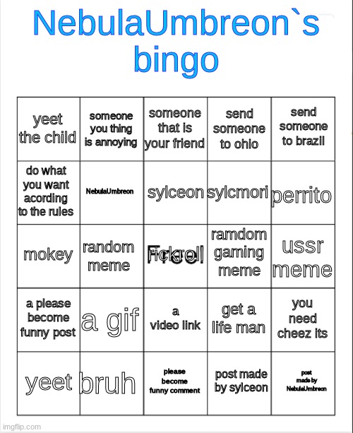 .. | NebulaUmbreon`s bingo; someone that is your friend; someone you thing is annoying; send someone to brazil; yeet the child; send someone to ohio; sylceon; do what you want acording to the rules; perrito; sylcmori; NebulaUmbreon; ramdom gaming meme; mokey; rickroll; ussr meme; random meme; a please become funny post; a gif; you need cheez its; get a life man; a video link; bruh; post made by NebulaUmbreon; yeet; please become funny comment; post made by sylceon | image tagged in blank bingo | made w/ Imgflip meme maker