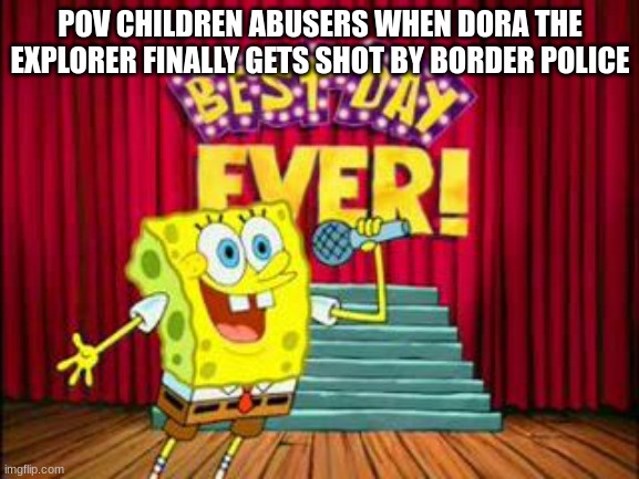 BORDER POLICE LOG 1 | POV CHILDREN ABUSERS WHEN DORA THE EXPLORER FINALLY GETS SHOT BY BORDER POLICE | image tagged in its the best day ever | made w/ Imgflip meme maker