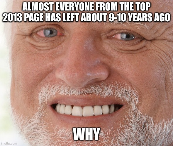 why | ALMOST EVERYONE FROM THE TOP 2013 PAGE HAS LEFT ABOUT 9-10 YEARS AGO; WHY | image tagged in hide the pain harold,sad,funny | made w/ Imgflip meme maker