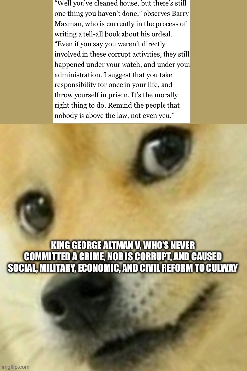 Wha | KING GEORGE ALTMAN V, WHO’S NEVER COMMITTED A CRIME, NOR IS CORRUPT, AND CAUSED SOCIAL, MILITARY, ECONOMIC, AND CIVIL REFORM TO CULWAY | image tagged in skeptical doge | made w/ Imgflip meme maker