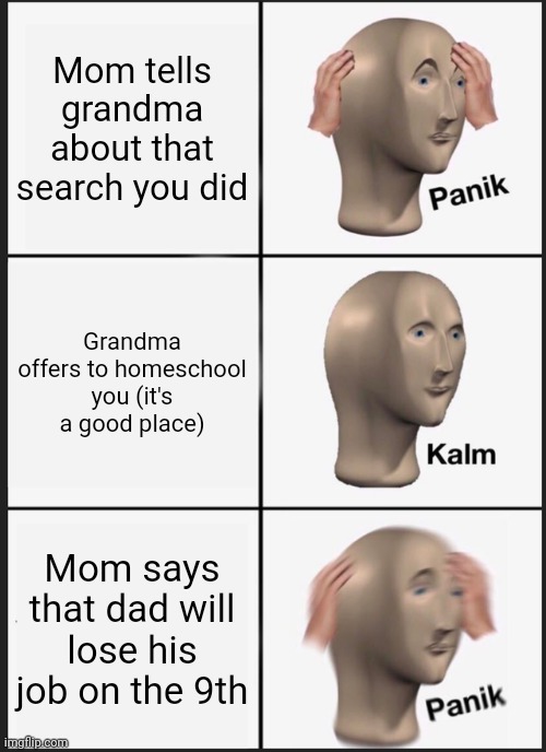 I'm just happy she offered. | Mom tells grandma about that search you did; Grandma offers to homeschool you (it's a good place); Mom says that dad will lose his job on the 9th | image tagged in memes,panik kalm panik | made w/ Imgflip meme maker