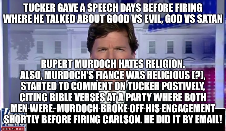 Tucker Carlson | TUCKER GAVE A SPEECH DAYS BEFORE FIRING WHERE HE TALKED ABOUT GOOD VS EVIL, GOD VS SATAN; RUPERT MURDOCH HATES RELIGION. ALSO, MURDOCH'S FIANCE WAS RELIGIOUS (?), STARTED TO COMMENT ON TUCKER POSTIVELY, CITING BIBLE VERSES AT A PARTY WHERE BOTH MEN WERE. MURDOCH BROKE OFF HIS ENGAGEMENT SHORTLY BEFORE FIRING CARLSON. HE DID IT BY EMAIL! | image tagged in tucker carlson | made w/ Imgflip meme maker