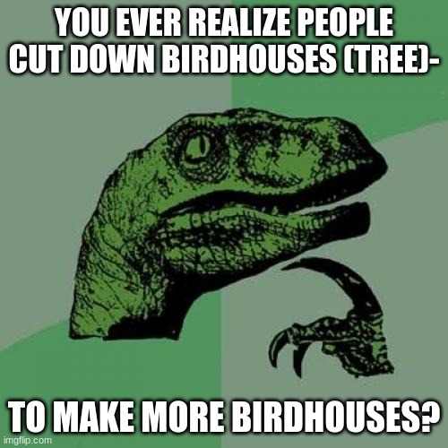 Bro.... | YOU EVER REALIZE PEOPLE CUT DOWN BIRDHOUSES (TREE)-; TO MAKE MORE BIRDHOUSES? | image tagged in memes,philosoraptor | made w/ Imgflip meme maker