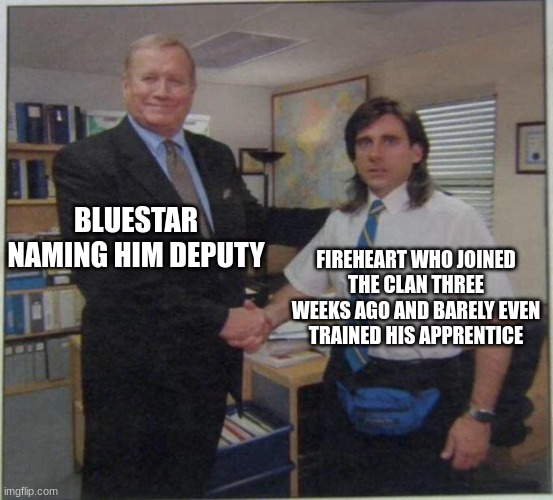 the office handshake | BLUESTAR NAMING HIM DEPUTY; FIREHEART WHO JOINED THE CLAN THREE WEEKS AGO AND BARELY EVEN TRAINED HIS APPRENTICE | image tagged in the office handshake | made w/ Imgflip meme maker