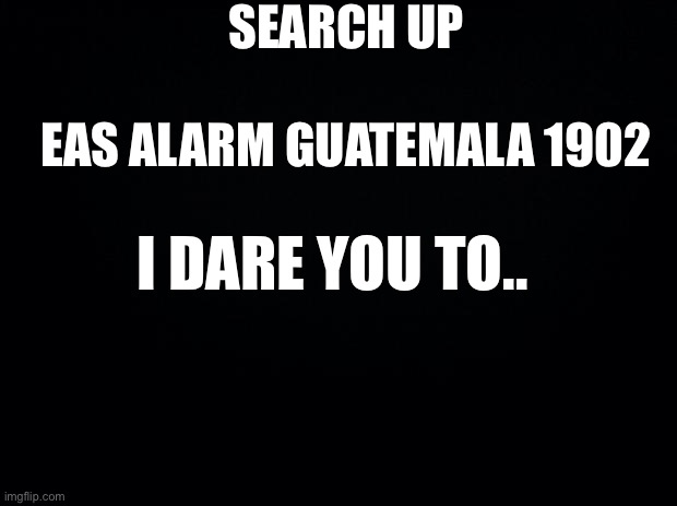 uh.. fnaf anyone? | SEARCH UP; EAS ALARM GUATEMALA 1902; I DARE YOU TO.. | image tagged in black background,fnaf | made w/ Imgflip meme maker